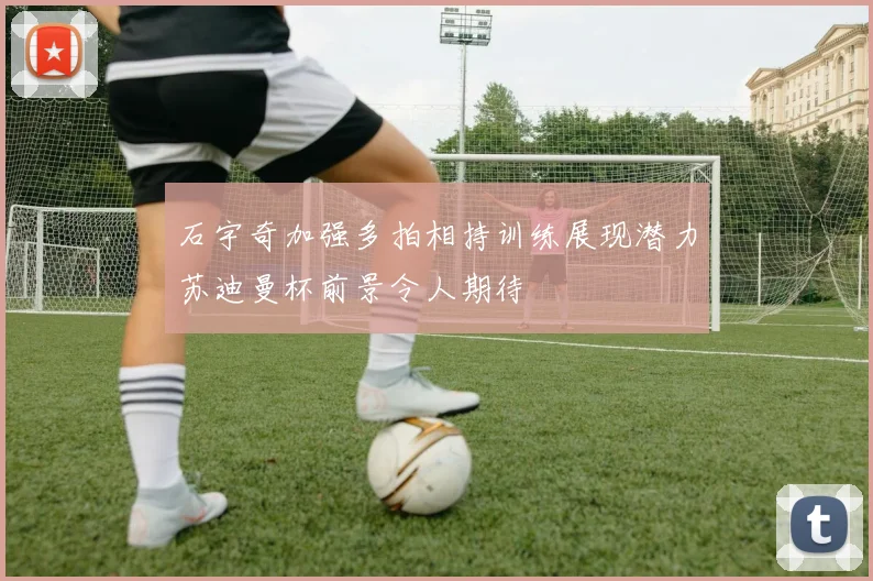 石宇奇加强多拍相持训练展现潜力苏迪曼杯前景令人期待